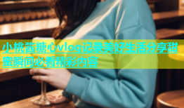 小桃酱糖心vlog记录美好生活分享甜蜜瞬间必看精彩内容