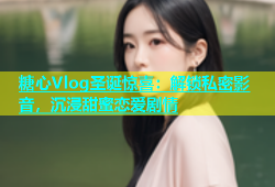 糖心Vlog圣诞惊喜：解锁私密影音，沉浸甜蜜恋爱剧情