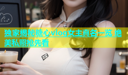 独家揭秘糖心vlog女主真名一览 绝美私照抢先看