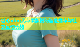 糖心vlog无苹果版揭秘智能推荐与社交互动优势