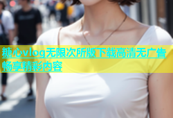 糖心vlog无限次所版下载高清无广告畅享精彩内容