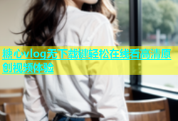 糖心vlog无下载键轻松在线看高清原创视频体验