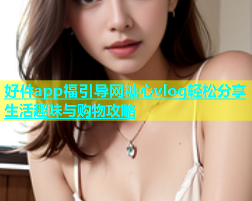 好件app福引导网糖心vlog轻松分享生活趣味与购物攻略