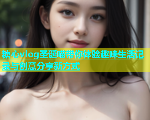 糖心vlog圣诞喵带你体验趣味生活记录与创意分享新方式