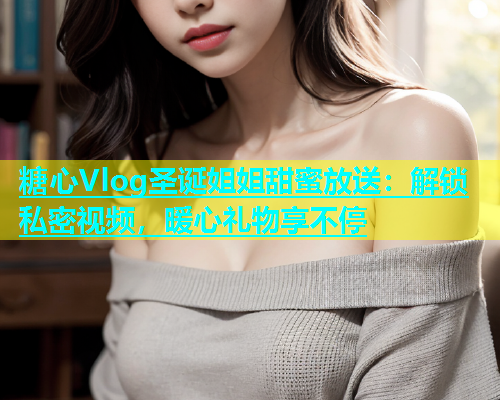 糖心Vlog圣诞姐姐甜蜜放送：解锁私密视频，暖心礼物享不停