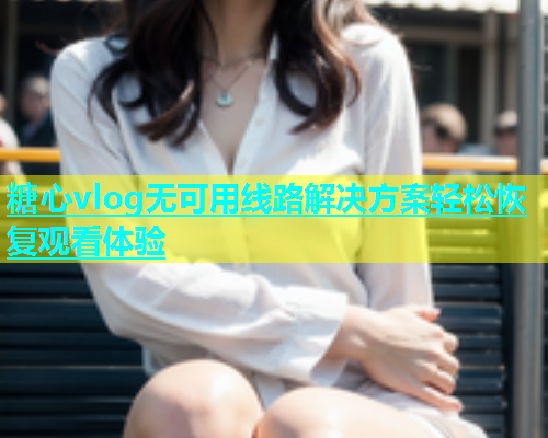 糖心vlog无可用线路解决方案轻松恢复观看体验