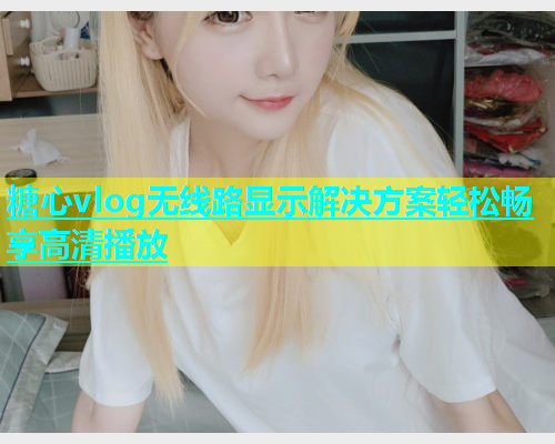 糖心vlog无线路显示解决方案轻松畅享高清播放